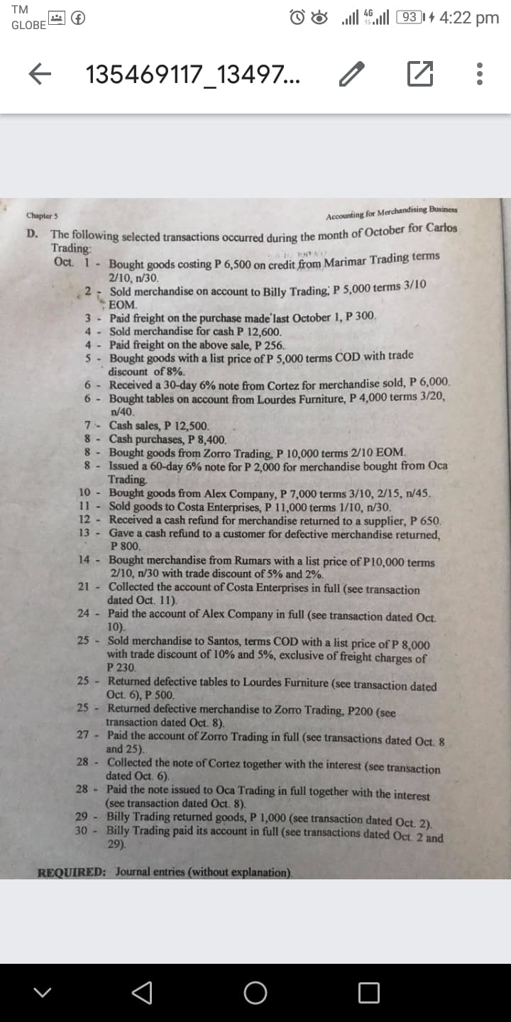 TM
ll 46ll 93 |4 4:22 pm
GLOBE
135469117_13497...
Chapter 5
Accounting for Merchandising Businens
D. The following selected transactions occurred during the month of October for Carlos
Trading:
Oct. 1- Bought goods costing P 6,500 on credit from Marimar Trading terms
2/10, n/30.
Sold merchandise on account to Billy Trading, P 5,000 terms 3/10
EOM.
3 Paid freight on the purchase made'last October 1, P 300.
4 - Sold merchandise for cash P 12,600.
4 - Paid freight on the above sale, P 256.
5- Bought goods with a list price of P 5,000 terms COD with trade
discount of 8%.
6 - Received a 30-day 6% note from Cortez for merchandise sold, P 6,000.
6 - Bought tables on account from Lourdes Furniture, P 4,000 terms 3/20,
n/40.
7 - Cash sales, P 12,500.
8 - Cash purchases, P 8,400.
Bought goods from Zorro Trading, P 10,000 terms 2/10 EOM.
8
8
Issued a 60-day 6% note for P 2,000 for merchandise bought from Oca
Trading.
10 Bought goods from Alex Company, P 7,000 terms 3/10, 2/15, n/45.
11 Sold goods to Costa Enterprises, P 11,000 terms 1/10, n/30.
12 - Received a cash refund for merchandise returned to a supplier, P 650.
13 - Gave a cash refund to a customer for defective merchandise returned,
P 800.
14 - Bought merchandise from Rumars with a list price of P10,000 terms
2/10, n/30 with trade discount of 5% and 2%.
21 - Collected the account of Costa Enterprises in full (see transaction
dated Oct. 11).
24 Paid the account of Alex Company in full (see transaction dated Oct.
10).
25 - Sold merchandise to Santos, terms COD with a list price of P 8,000
with trade discount of 10% and 5%, exclusive of freight charges of
P 230.
25 - Returned defective tables to Lourdes Furniture (see transaction dated
Oct. 6), P 500.
25 - Returned defective merchandise to Zorro Trading, P200 (see
transaction dated Oct. 8).
27 Paid the account of Zoro Trading in full (see transactions dated Oct, 8
and 25).
28 - Collected the note of Cortez together with the interest (see transaction
dated Oct. 6).
28 - Paid the note issued to Oca Trading in full together with the interest
(see transaction dated Oct. 8).
29 Billy Trading returned goods, P 1,000 (see transaction dated Oct 2)
30 Billy Trading paid its account in full (see transactions dated Oct 2 and
29).
REQUIRED: Journal entries (without explanation).
