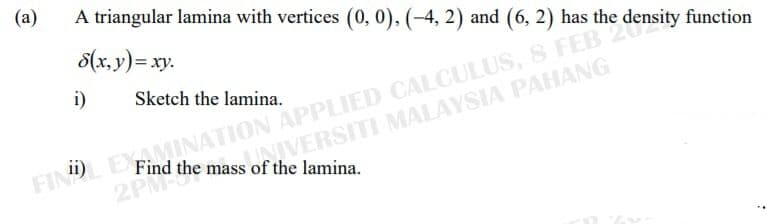 (a)
A triangular lamina with vertices (0, 0), (-4, 2) and (6, 2) has the density function
8(x, y)= xy.
FINDL EXAMINATION APPLIED CALCULUS, 8 FEB
NIVERSITI MALAYSIA PAHANG
i)
Sketch the lamina.
Find the mass of the lamina.
2PM
2PM
