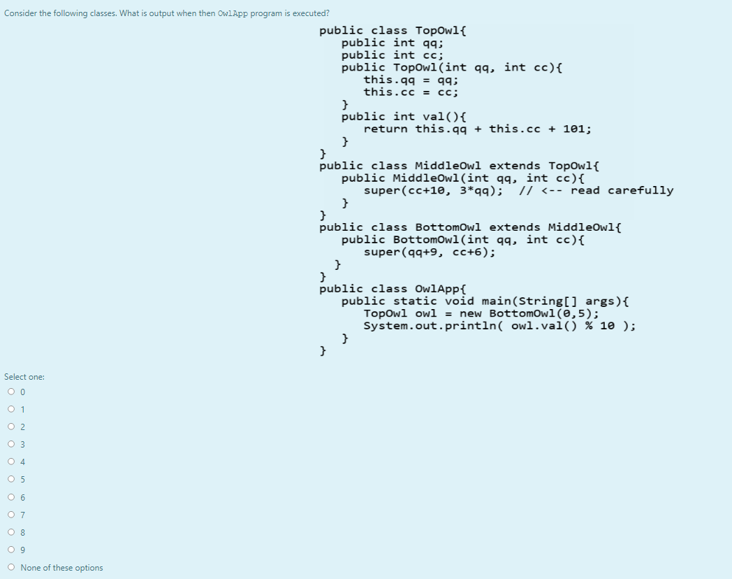 Consider the following classes. What is output when then OwlApp program is executed?
public class TopOwl{
public int qq;
public int cc;
public Topowl(int qq, int cc){
this.qq = qq;
this.cc = cc;
}
public int val(){
return this.qq + this.cc + 101;
}
public class MiddleOwl extends TopOwl{
public MiddleOwl(int qq, int cc){
super(cc+10, 3*qq);
}
}
public class BottomOwl extends MiddleOwl{
public BottomOwl(int qq, int cc){
super(qq+9, cc+6);
}
}
public class OwlApp{
public static void main(String[] args){
Topowl owl = new Bottomowl(0,5);
System.out.println( owl.val() % 10 );
}
}
// <-- read carefully
Select one:
O 1
O 2
O 3
O 4
O 5
O 6
O 7
O 8
O 9
O None of these options
