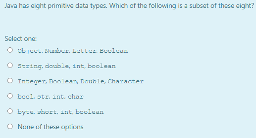 Java has eight primitive data types. Which of the following is a subset of these eight?
Select one:
O object, Number, Letter, Boolean
String, double, int, boolean
O Integer, Boolean, Double, Character
O bool, str, int, char
O byte, short, int, boolean
O None of these options

