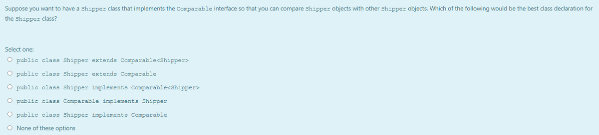 Suppose you want to have a Shipper class that implements the Comparable interface so that you can compare Shipper objects with other Shipper objects. Which of the following would be the best class declaration for
the Shipper class?
Select one:
O public class Shipper extends Comparable<Shipper>
O public class Shipper extends Comparable
O public class Shipper implements Comparable<Shipper>
O public class Comparable implements Shipper
O public class Shipper implements Comparable
O None of these options
