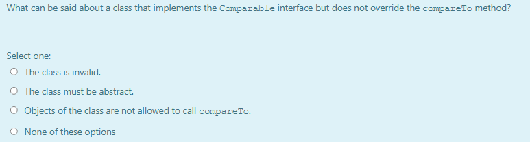 What can be said about a class that implements the Comparable interface but does not override the compareTo method?
Select one:
O The class is invalid.
O The class must be abstract.
O Objects of the class are not allowed to call compareTo.
None of these options
