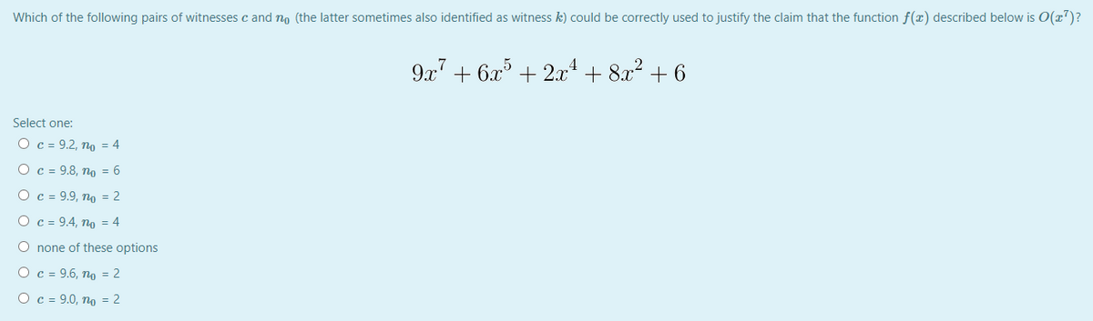 Which of the following pairs of witnesses c and no (the latter sometimes also identified as witness k) could be correctly used to justify the claim that the function f(x) described below is O(x7)?
9x' + 6x° + 2x + 8x? + 6
Select one:
O c = 9.2, no = 4
Ос-9.8, по 3 6
Ос - 9.9, по %3D 2
Ос - 9.4, по %3D 4
O none of these options
Ос -9.6, по - 2
O c = 9.0, no = 2
