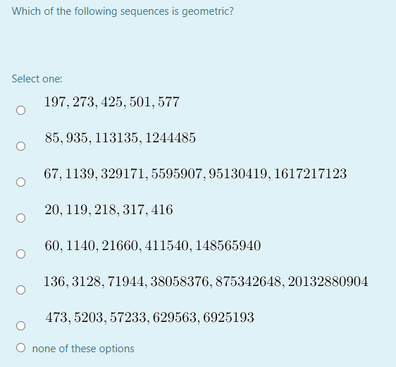 Which of the following sequences is geometric?
Select one:
197, 273, 425, 501, 577
85, 935, 113135, 1244485
67, 1139, 329171, 5595907, 95130419, 1617217123
20, 119, 218, 317, 416
60, 1140, 21660, 411540, 148565940
136, 3128, 71944, 38058376, 875342648, 20132880904
473, 5203, 57233, 629563, 6925193
none of these options
