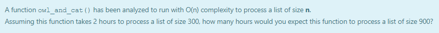 A function owl_and_cat () has been analyzed to run with O(n) complexity to process a list of size n.
Assuming this function takes 2 hours to process a list of size 300, how many hours would you expect this function to process a list of size 900?
