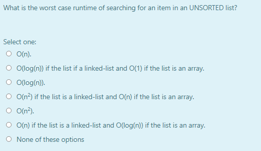 What is the worst case runtime of searching for an item in an UNSORTED list?
Select one:
O O(n).
O Olog(n)) if the list if a linked-list and O(1) if the list is an array.
O (log(n)).
O O(n?) if the list is a linked-list and O(n) if the list is an array.
O O(n?).
O O(n) if the list is a linked-list and O(log(n)) if the list is an array.
O None of these options
