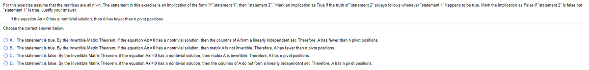 For this exercise assume that the matrices are all nxn. The statement in this exercise is an implication of the form "If "statement 1", then "statement 2"." Mark an implication as True if the truth of "statement 2" always follows whenever "statement 1" happens to be true. Mark the implication as False if "statement 2" is false but
"statement 1" is true. Justify your answer.
If the equation Ax = 0 has a nontrivial solution, then A has fewer than n pivot positions.
Choose the correct answer below.
O A. The statement is true. By the Invertible Matrix Theorem, if the equation Ax = 0 has a nontrivial solution, then the columns of A form a linearly independent set. Therefore, A has fewer thann pivot positions.
O B. The statement is true. By the Invertible Matrix Theorem, if the equation Ax = 0 has a nontrivial solution, then matrix A is not invertible. Therefore, A has fewer than n pivot positions.
O C. The statement is false. By the Invertible Matrix Theorem, if the equation Ax = 0 has a nontrivial solution, then matrix A is invertible. Therefore, A has n pivot positions.
O D. The statement is false. By the Invertible Matrix Theorem, if the equation Ax = 0 has a nontrivial solution, then the columns of A do not form a linearly independent set. Therefore, A has n pivot positions.
