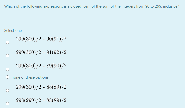 Which of the following expressions is a closed form of the sum of the integers from 90 to 299, inclusive?
Select one:
299(300)/2 - 90(91)/2
299(300)/2 - 91(92)/2
299(300)/2 - 89(90)/2
O none of these options
299(300)/2 - 88(89)/2
298(299)/2 - 88(89)/2
