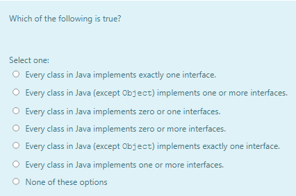 Which of the following is true?
Select one:
O Every class in Java implements exactly one interface.
O Every class in Java (except Object) implements one or more interfaces.
O Every class in Java implements zero or one interfaces.
O Every class in Java implements zero or more interfaces.
O Every class in Java (except Object) implements exactly one interface.
O Every class in Java implements one or more interfaces.
O None of these options
