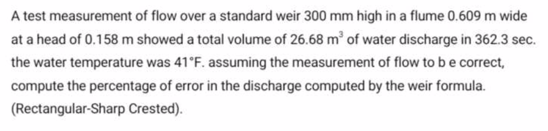 A test measurement of flow over a standard weir 300 mm high in a flume 0.609 m wide
at a head of 0.158 m showed a total volume of 26.68 m³ of water discharge in 362.3 sec.
the water temperature was 41°F. assuming the measurement of flow to be correct,
compute the percentage of error in the discharge computed by the weir formula.
(Rectangular-Sharp Crested).