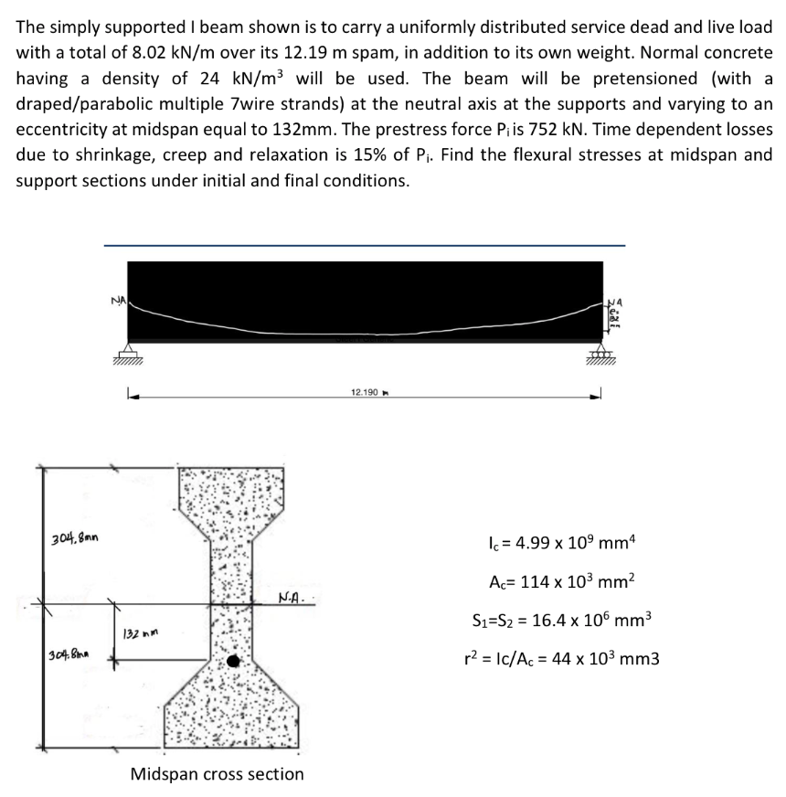 The simply supported I beam shown is to carry a uniformly distributed service dead and live load
with a total of 8.02 kN/m over its 12.19 m spam, in addition to its own weight. Normal concrete
having a density of 24 kN/m³ will be used. The beam will be pretensioned (with a
draped/parabolic multiple 7wire strands) at the neutral axis at the supports and varying to an
eccentricity at midspan equal to 132mm. The prestress force Pi is 752 kN. Time dependent losses
due to shrinkage, creep and relaxation is 15% of P₁. Find the flexural stresses at midspan and
support sections under initial and final conditions.
NA
12.190
304,8mm
304.8mm
N.A.
132 nm
Midspan cross section
Stal
Ic=4.99 x 10⁹ mm4
Ac= 114 x 10³ mm²
S₁ S₂ 16.4 x 106 mm³
r² = Ic/Ac = 44 x 10³ mm3