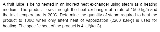 A fruit juice is being heated in an indirect heat exchanger using steam as a heating
medium. The product flows through the heat exchanger at a rate of 1500 kg/h and
the inlet temperature is 20°C. Determine the quantity of steam required to heat the
product to 100C when only latent heat of vaporization (2200 kJ/kg) is used for
heating. The specific heat of the product is 4 kJ/(kg C).
