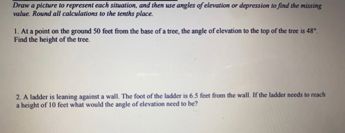 Draw a picture to represent each situation, and then use angles of elevation or depression to find the missing
value. Round all calculations to the tenths place.
1. At a point on the ground 50 feet from the base of a tree, the angle of elevation to the top of the tree is 48°.
Find the height of the tree.
2. A ladder is leaning against a wall. The foot of the ladder is 6.5 feet from the wall. If the ladder needs to reach
a height of 10 feet what would the angle of elevation need to be?
