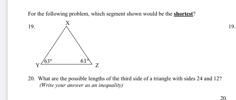 For the following problem, which segment shown would be the shortest?
X
19.
19.
630
61
20. What are the possible lengths of the third side of a triangle with sides 24 and 12?
(Write your answer as an inequality)
20.
