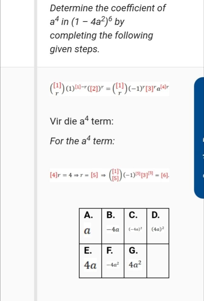 Determine the coefficient of
a* in (1 – 4a²)ó by
completing the following
given steps.
Vir die a“ term:
For the a term:
[4]r = 4 =r = [5] - (iS)(-1)1513)5 = [6].
%3D
А.
В.
С.
D.
а
-4a
(-4a)²
(4a)?
Е.
F.
G.
4a
-4a?
4a?
