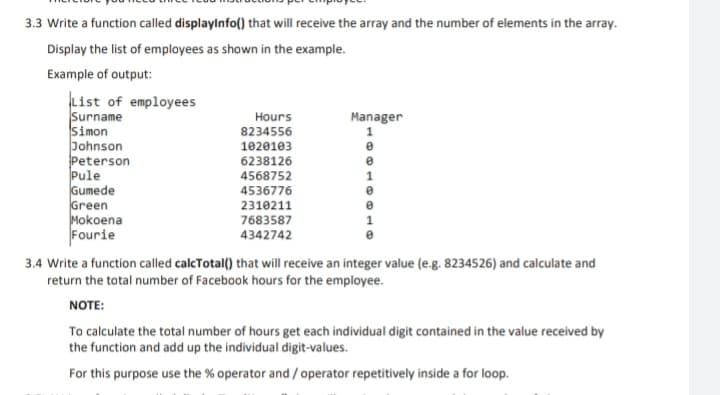 3.3 Write a function called displaylnfo() that will receive the array and the number of elements in the array.
Display the list of employees as shown in the example.
Example of output:
List of employees
Surname
Simon
Johnson
Peterson
Pule
Gumede
Green
Mokoena
Fourie
Hours
Manager
1
8234556
1020103
6238126
4568752
4536776
2310211
7683587
4342742
3.4 Write a function called calcTotal() that will receive an integer value (e.g. 8234526) and calculate and
return the total number of Facebook hours for the employee.
NOTE:
To calculate the total number of hours get each individual digit contained in the value received by
the function and add up the individual digit-values.
For this purpose use the % operator and / operator repetitively inside a for loop.
