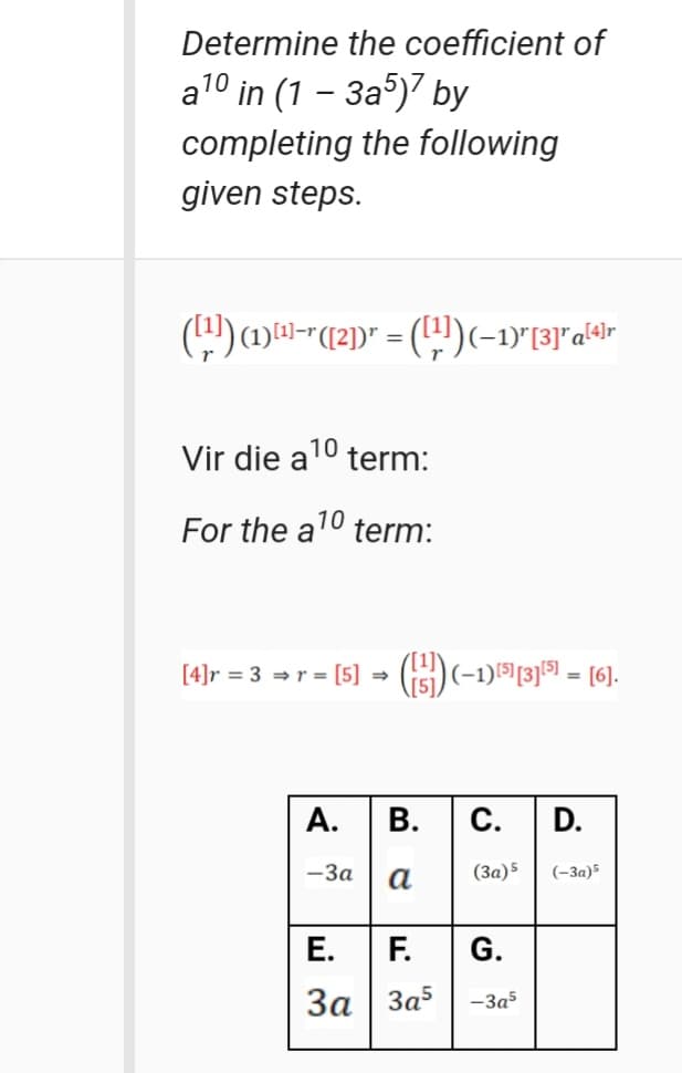 Determine the coefficient of
a10 in (1 - За5)7 by
completing the following
given steps.
Vir die a
10
term:
For the a10 term:
[4]r = 3 = r = [5] = (i5)(-1)15[3]51 = [6].
А.
В.
С.
D.
-3a
(3a)5
(-3a)5
Е.
F.
G.
За | За5
-3a5
