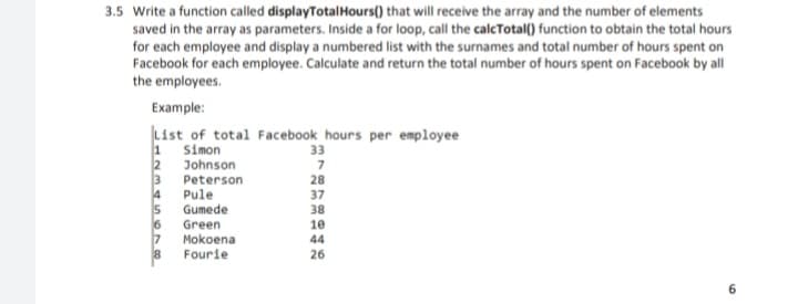 3.5 Write a function called displayTotalHours() that will receive the array and the number of elements
saved in the array as parameters. Inside a for loop, call the calcTotal() function to obtain the total hours
for each employee and display a numbered list with the surnames and total number of hours spent on
Facebook for each employee. Calculate and return the total number of hours spent on Facebook by all
the employees.
Example:
List of total Facebook hours per employee
1 Simon
2 Johnson
3 Peterson
Pule
33
28
4
5 Gumede
37
38
Green
10
7 Mokoena
Fourie
44
26
6.
