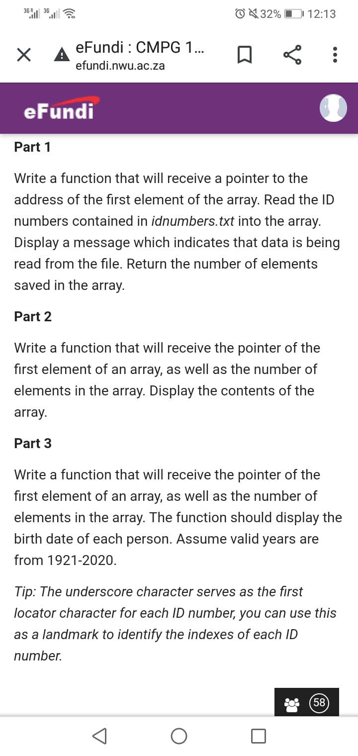 36
© 32% O 12:13
eFundi : CMPG 1..
A
efundi.nwu.ac.za
eFundi
Part 1
Write a function that will receive a pointer to the
address of the first element of the array. Read the ID
numbers contained in idnumbers.txt into the array.
Display a message which indicates that data is being
read from the file. Return the number of elements
saved in the array.
Part 2
Write a function that will receive the pointer of the
first element of an array, as well as the number of
elements in the array. Display the contents of the
array.
Part 3
Write a function that will receive the pointer of the
first element of an array, as well as the number of
elements in the array. The function should display the
birth date of each person. Assume valid years are
from 1921-2020.
Tip: The underscore character serves as the first
locator character for each ID number, you can use this
as a landmark to identify the indexes of each ID
nиmber.
58
