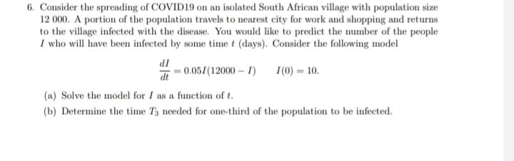 6. Consider the spreading of COVID19 on an isolated South African village with population size
12 000. A portion of the population travels to nearest city for work and shopping and returns
to the village infected with the disease. You would like to predict the number of the people
I who will have been infected by some time t (days). Consider the following model
IP
-0.051(12000 – I)
I(0) = 10.
dt
(a) Solve the model for I as a function of t.
(b) Determine the time T3 needed for one-third of the population to be infected.
