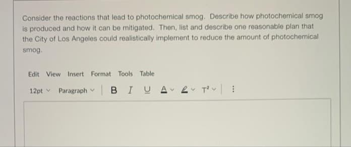 Consider the reactions that lead to photochemical smog. Describe how photochemical smog
is produced and how it can be mitigated. Then, list and describe one reasonable plan that
the City of Los Angeles could realistically implement to reduce the amount of photochemical
smog.
Edit View Insert Format Tools Table
12pt v
Paragraph
|BIUA
