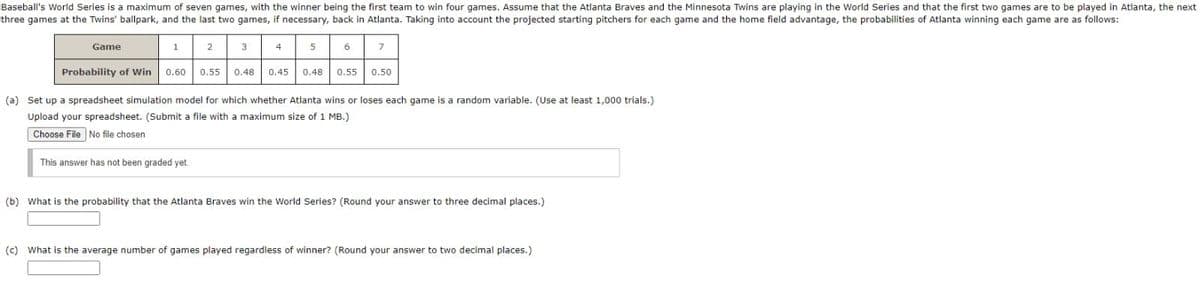 Baseball's World Series is a maximum of seven games, with the winner being the first team to win four games. Assume that the Atlanta Braves and the Minnesota Twins are playing in the World Series and that the first two games are to be played in Atlanta, the next
three games at the Twins' ballpark, and the last two games, if necessary, back in Atlanta. Taking into account the projected starting pitchers for each game and the home field advantage, the probabilities of Atlanta winning each game are as follows:
Game
1
3
4
7
Probability of Win
0.60 0.55
0.48
0.45
0.48
0.55
0.50
(a) Set up a spreadsheet simulation model for which whether Atlanta wins or loses each game is a random variable. (Use at least 1,000 trials.)
Upload your spreadsheet. (Submit a file with a maximum size of 1 MB.)
Choose File No file chosen
This answer has not been graded yet
(b) What is the probability that the Atlanta Braves win the World Series? (Round your answer to three decimal places.)
(c) What is the average number of games played regardiess of winner? (Round your answer to two decimal places.)

