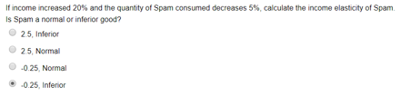 If income increased 20% and the quantity of Spam consumed decreases 5%, calculate the income elasticity of Spam.
Is Spam a normal or inferior good?
2.5, Inferior
25, Normal
-0.25, Normal
-0.25, Inferior
