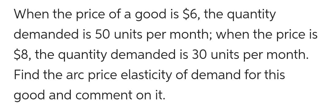 When the price of a good is $6, the quantity
demanded is 50 units per month; when the price is
$8, the quantity demanded is 30 units per month.
Find the arc price elasticity of demand for this
good and comment on it.
