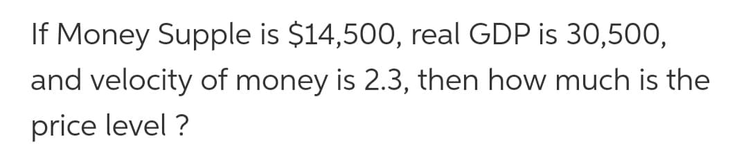 If Money Supple is $14,500, real GDP is 30,500,
and velocity of money is 2.3, then how much is the
price level ?
