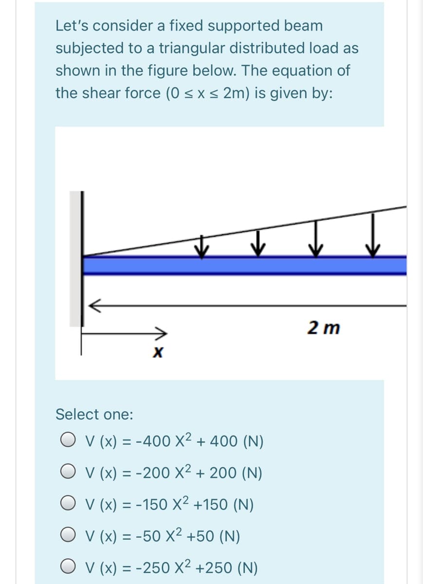 Let's consider a fixed supported beam
subjected to a triangular distributed load as
shown in the figure below. The equation of
the shear force (0 < x < 2m) is given by:
2 m
Select one:
O v (x) = -400 X² + 400 (N)
O v (x) = -200 X² + 200 (N)
O v (x) = -150 X² +150 (N)
O v (x) = -50 x² +50 (N)
O v (x) = -250 X² +250 (N)
