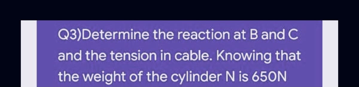 Q3)Determine the reaction at B and C
and the tension in cable. Knowing that
the weight of the cylinder N is 650N
