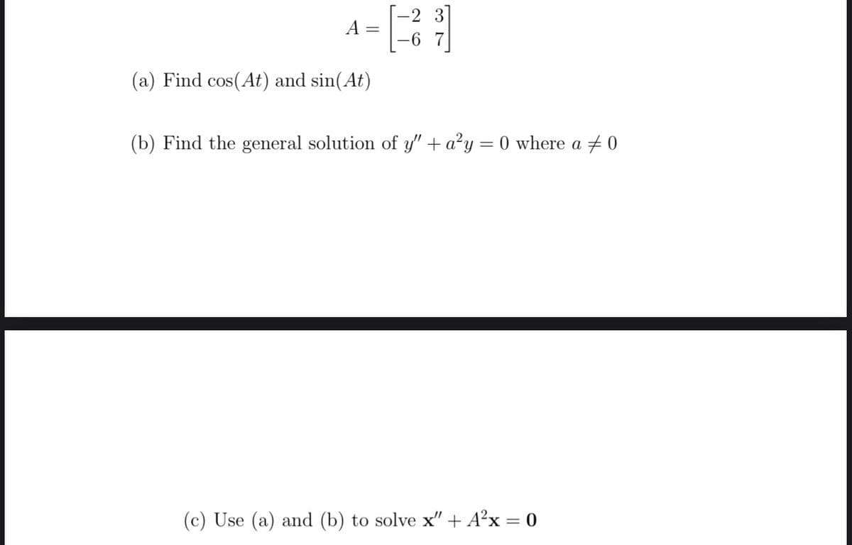 A
=
(a) Find cos(At) and sin(At)
[21]
(b) Find the general solution of y" + a²y = 0 where a 0
(c) Use (a) and (b) to solve x" + A²x = 0