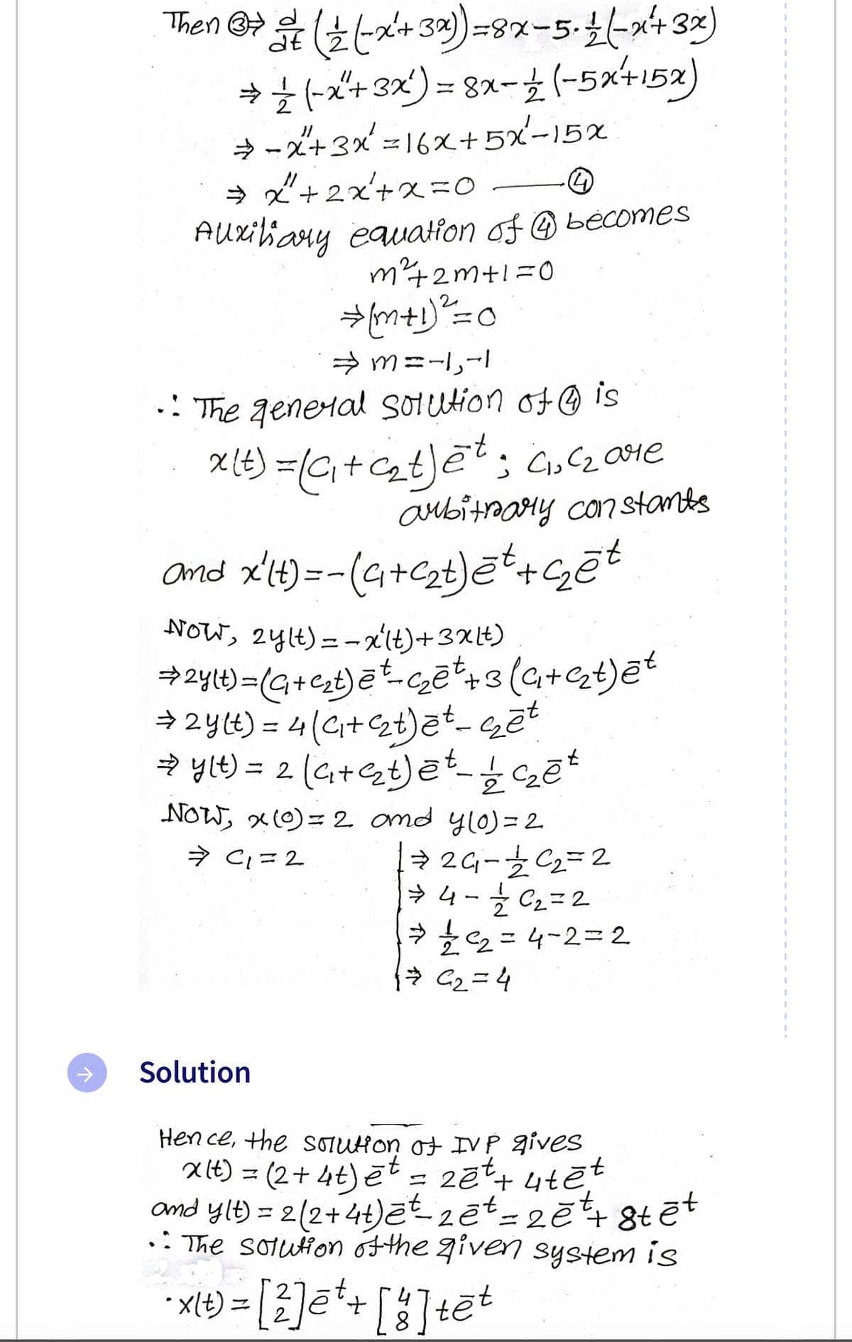 Then
((x+3)=8x-5-1 (-x²+ 3x)
⇒ ½ (-x+ 3x¹) = 8x− 1 2 (-5x+15x)
4
⇒ −x+3x² = 16X+5x²-15x
⇒ x²+2x²+x=0.
Auxiliary equation of becomes
m²+2m+1=0
⇒ [m+1)² = 0
⇒m=-1,-1
• The general solution of is
x (t) = (₁+c₂t)ēt; C₁₂C₂ are
arbitrary constants
and x²(t)=-(4+C₂t)ēt+çēt
NOW, 2ylt)=-x²(t) + 3x lt)
1) = (a + c₂₁t) ē+ - c₂ē ² + 3 (G₁+q₂t) ēt
⇒ 2y(t) = 4(₁+₂t)ēt - sēt
→y(t) = 2 (₁+²₂t)ēt - /12/2 ś czēt
NOW, x(0) = 2 and y(0) = 2
⇒ C₁=2
⇒26₁-1/2²₂ =2
⇒4 - 12/2C₂₁₂=2
⇒1/12²2₂=4-2=2
1 = €₂=4
Solution
Hence, the solution of IVP gives
xlt) = (2+ 4t) et = 2ēt + ute
and y(t) = 2 (2+4t)et-zet = 2ět+8tēt
• The solution of the given system is
·t.
- x(+) = [2]ē* + [²] tēt
4
st
8