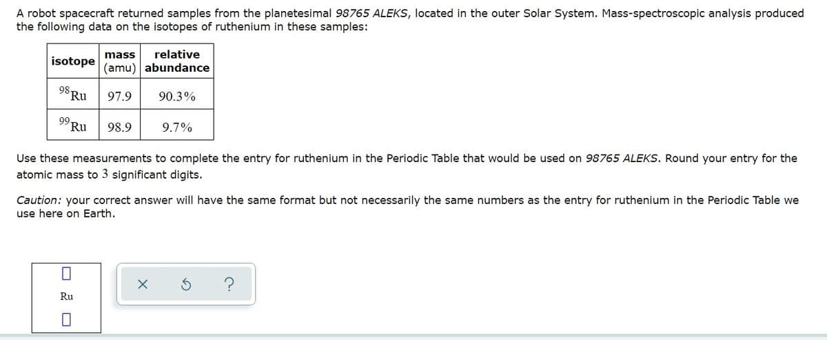 A robot spacecraft returned samples from the planetesimal 98765 ALEKS, located in the outer Solar System. Mass-spectroscopic analysis produced
the following data on the isotopes of ruthenium in these samples:
mass
relative
isotope
(amu) abundance
98.
Ru
97.9
90.3%
99.
Ru
98.9
9.7%
Use these measurements to complete the entry for ruthenium in the Periodic Table that would be used on 98765 ALEKS. Round your entry for the
atomic mass to 3 significant digits.
Caution: your correct answer will have the same format but not necessarily the same numbers as the entry for ruthenium in the Periodic Table we
use here on Earth.
?
Ru
