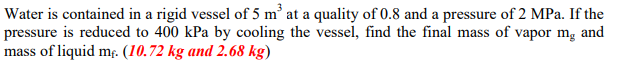 Water is contained in a rigid vessel of 5 m at a quality of 0.8 and a pressure of 2 MPa. If the
pressure is reduced to 400 kPa by cooling the vessel, find the final mass of vapor mg and
mass of liquid mg. (10.72 kg and 2.68 kg)
