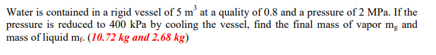 Water is contained in a rigid vessel of 5 m at a quality of 0.8 and a pressure of 2 MPa. If the
pressure is reduced to 400 kPa by cooling the vessel, find the final mass of vapor mg and
mass of liquid m. (10.72 kg and 2.68 kg)
