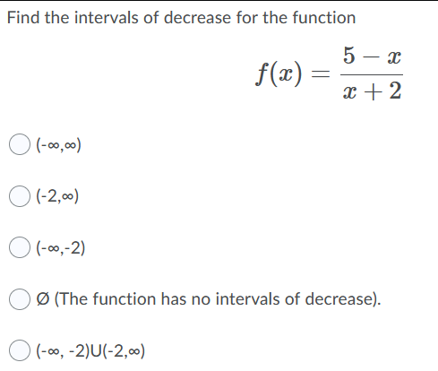 Find the intervals of decrease for the function
5 – x
f(x)
x + 2
(-00,0)
O (-2,00)
O (-00,-2)
Ø (The function has no intervals of decrease).
(-00, -2)U(-2,00)
