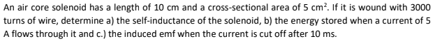 An air core solenoid has a length of 10 cm and a cross-sectional area of 5 cm?. If it is wound with 3000
turns of wire, determine a) the self-inductance of the solenoid, b) the energy stored when a current of 5
A flows through it and c.) the induced emf when the current is cut off after 10 ms.
