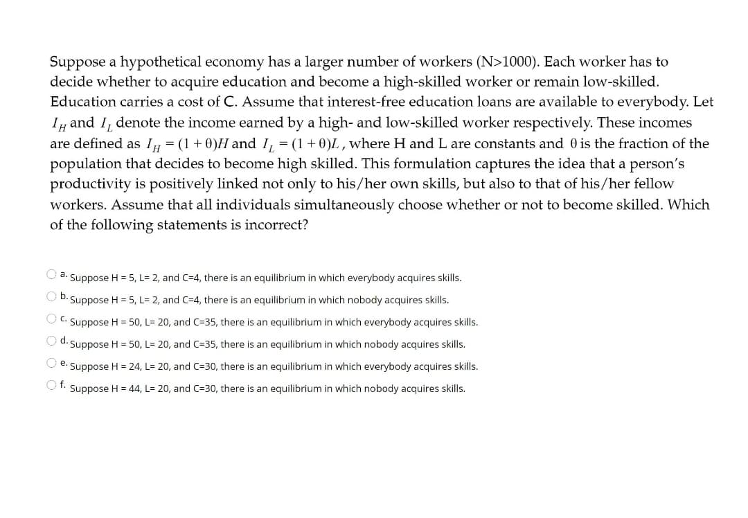 Suppose a hypothetical economy has a larger number of workers (N>1000). Each worker has to
decide whether to acquire education and become a high-skilled worker or remain low-skilled.
Education carries a cost of C. Assume that interest-free education loans are available to everybody. Let
Iy and I, denote the income earned by a high- and low-skilled worker respectively. These incomes
are defined as I, = (1+0)H and I, = (1+0)L , where H and L are constants and 0 is the fraction of the
population that decides to become high skilled. This formulation captures the idea that a person's
productivity is positively linked not only to his/her own skills, but also to that of his/her fellow
workers. Assume that all individuals simultaneously choose whether or not to become skilled. Which
of the following statements is incorrect?
O a. Suppose H = 5, L= 2, and C=4, there is an equilibrium in which everybody acquires skills.
Suppose H = 5, L= 2, and C=4, there is an equilibrium in which nobody acquires skills.
OC. Suppose H = 50, L= 20, and C=35, there is an equilibrium in which everybody acquires skills.
d. Suppose H = 50, L= 20, and C=35, there is an equilibrium in which nobody acquires skills.
e.
Suppose H = 24, L= 20, and C=30, there is an equilibrium in which everybody acquires skills.
Of. Suppose H = 44, L= 20, and C=30, there is an equilibrium in which nobody acquires skills.
