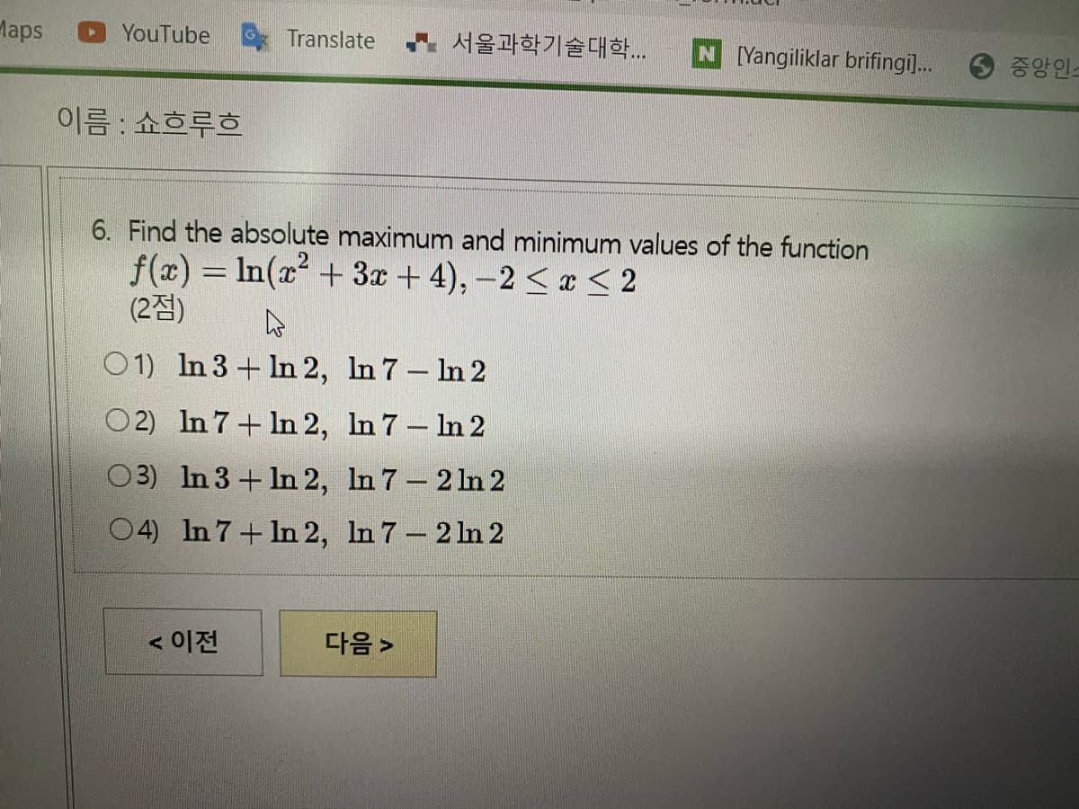 Maps
YouTube
Translate
4 서울과학기술대학
N [Yangiliklar brifingi]..
6 중앙인-
이름 : 쇼흐루흐
6. Find the absolute maximum and minimum values of the function
f(x) = In(x² + 3x + 4), –2 < x < 2
(2점)
01) In 3 + In 2, In 7- In 2
O2) In 7+ In 2, In 7- In 2
O3) In 3 + In 2, In 7 2 1n 2
04) In 7+ In 2, In 7 2 ln 2
< 이전
다음 >
