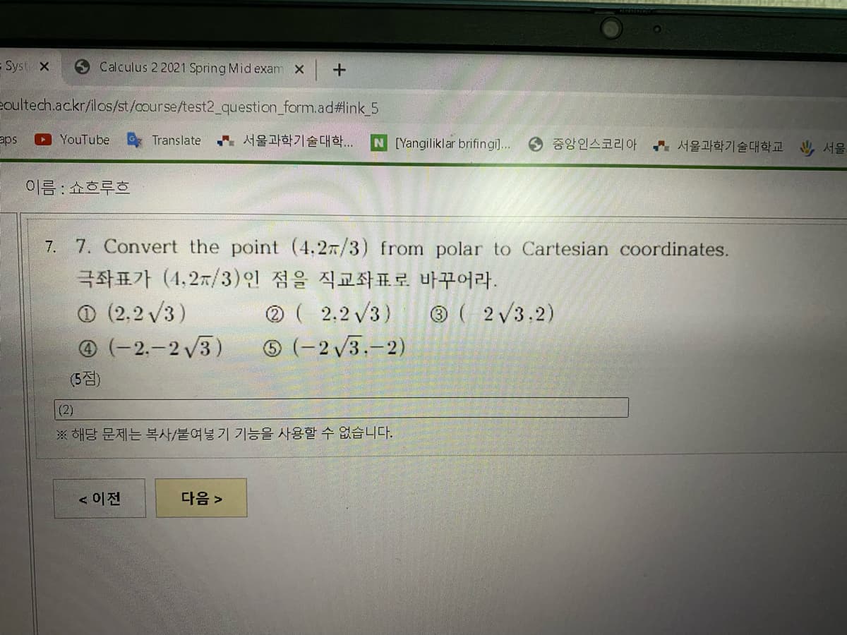 = Syst x
Calculus 2 2021 Spring Mid exam X
eoultech.ac.kr/ilos/st/course/test2_question_form.ad#link_5
aps
YouTube
Translate
서울과학기술대학..
N [Yangiliklar brifingil 중앙인스코리아 서울과학기술대학교
서울
이름 : 쇼흐루흐
7. 7. Convert the point (4,27/3) from polar to Cartesian coordinates.
극좌표가 (4.2m/3)인 점을 직교좌표로 바꾸어라.
® ( 2.2 V3)
(-2 /3.-2)
O (2,2 V3)
@ (-2.-2 3)
® ( 2/3.2)
(5점)
(2)
※ 해당 문제는 복사/붙여넣기 기능을 사용할 수 없습니다.
<이전
다음 >
