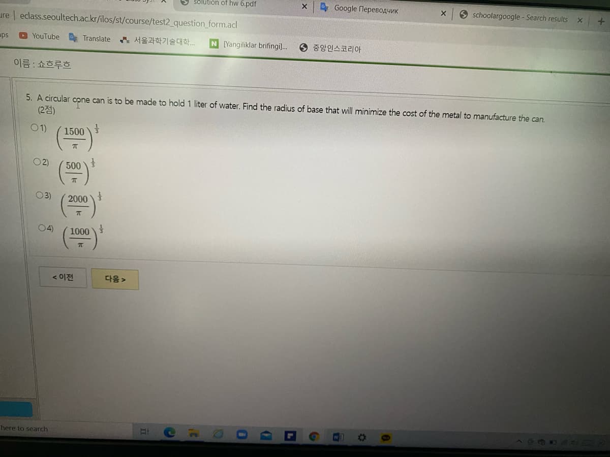 5 solution of hw 6.pdf
Google Переводчик
O schoolargoogle - Search results
ure eclass.seoultech.ac.kr/ilos/st/course/test2_question_form.acl
O YouTube Translate ..
N Yangiliklar brifingi].
6 중앙인스코리아
aps
이름 : 쇼흐루흐
5. A circular cone can is to be made to hold 1 liter of water. Find the radius of base that will minimize the cost of the metal to manufacture the can.
(2점)
01)
1500
2)
500
O3)
2000
04)
1000
< 이전
다음>
here to search
