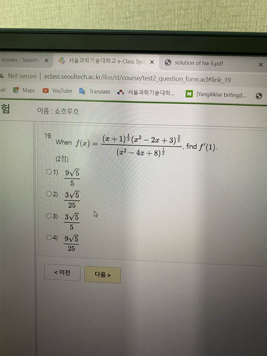 movies - Search X
y 서울과학기술대학교 e-Class Syst ×
solution of hw 6.pdf
A Not secure | eclass.seoultech.ac.kr/ilos/st/course/test2_question_form.acl#link_19
서울과학기술대학..
N [Yangiliklar brifingi]...
ail
Maps
YouTube
Translate
험
이름 : 쇼흐루흐
When f(æ) = +1) (x² – 2x + 3)}
(22 – 4x + 8)
19.
find f'(1).
(2점)
01) 9/5
02) 3V5
25
O3) 3V5
04) 9V5
25
< 이전
다음 >
