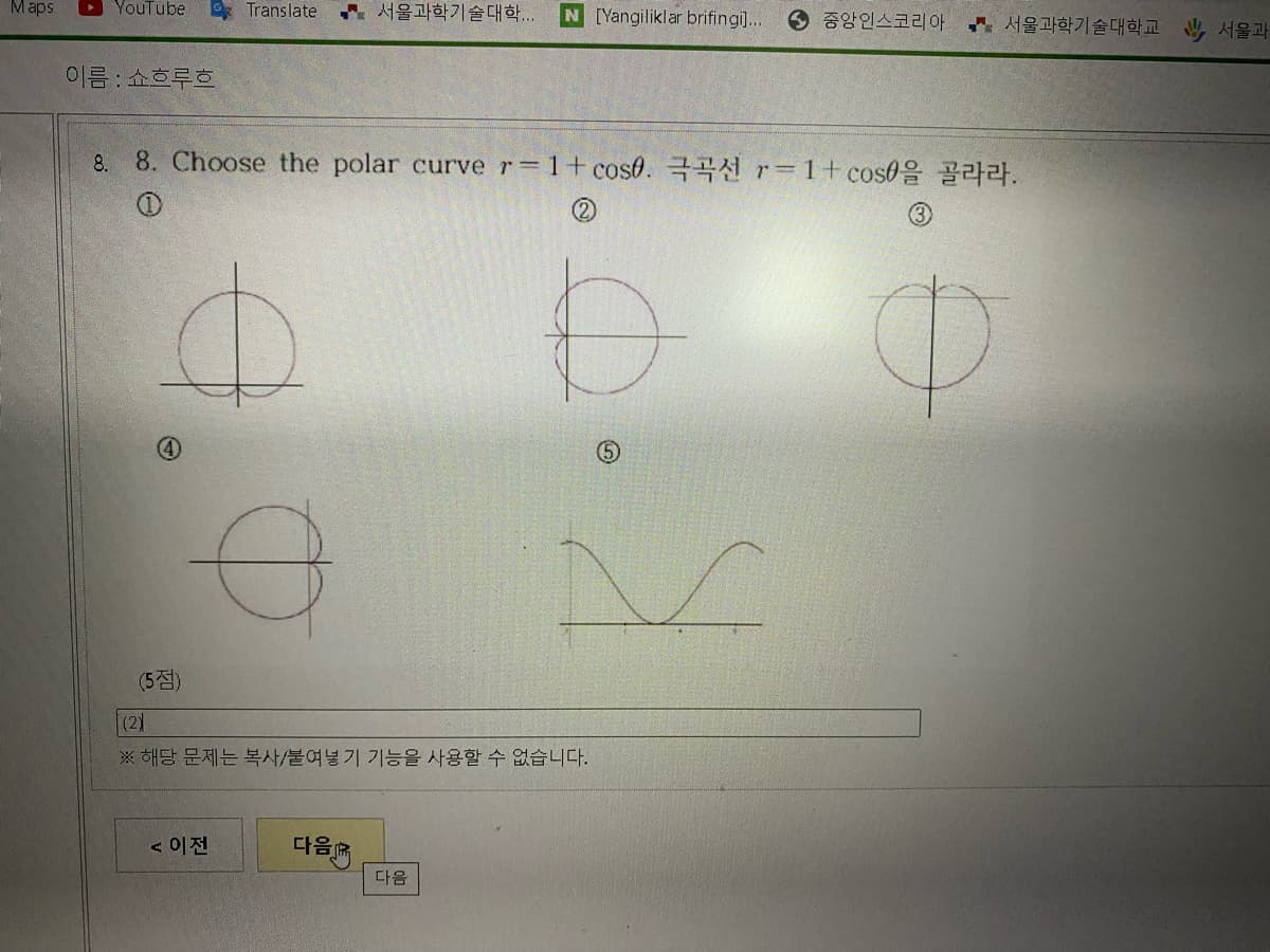 Maps
YouTube
Translate
서울과학기술대학
N [Yangiliklar brifingi]...
6 중앙인스코리아 서울과학기술대학교 서울과
이름 : 쇼흐루흐
8. 8. Choose the polar curve r 1+ cose. r 1+cos0%
(5점)
(2)
※ 해당 문제는 복사/붙여넣기 기능을 사용할 수 없습니다.
< 이전
다음
다음
