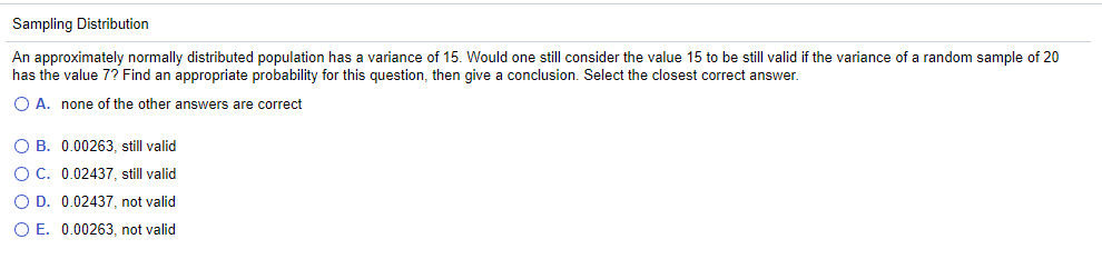 Sampling Distribution
An approximately normally distributed population has a variance of 15. Would one still consider the value 15 to be still valid if the variance of a random sample of 20
has the value 7? Find an appropriate probability for this question, then give a conclusion. Select the closest correct answer.
O A. none of the other answers are correct
O B.
0.00263, still valid
O C.
0.02437, still valid
O D. 0.02437, not valid
OE. 0.00263, not valid