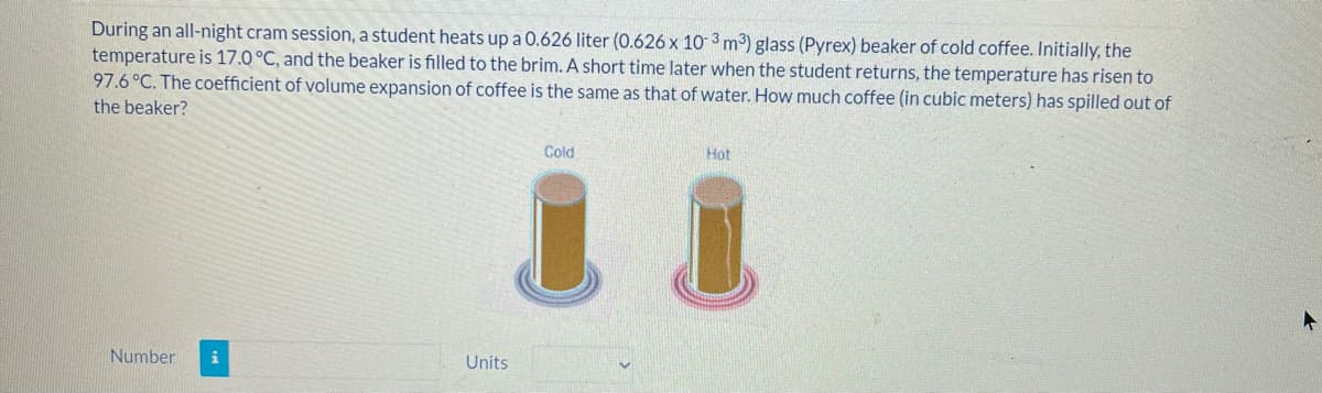 During an all-night cram session, a student heats up a 0.626 liter (0.626 x 10 3 m³) glass (Pyrex) beaker of cold coffee. Initially, the
temperature is 17.0 °C, and the beaker is filled to the brim. A short time later when the student returns, the temperature has risen to
97.6°C. The coefficient of volume expansion of coffee is the same as that of water. How much coffee (in cubic meters) has spilled out of
the beaker?
Cold
Hot
Number
Units
