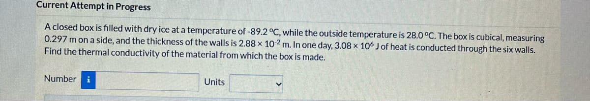 Current Attempt in Progress
A closed box is filled with dry ice at a temperature of -89.2 C, while the outside temperature is 28.0 °C. The box is cubical, measuring
0.297 m on a side, and the thickness of the walls is 2.88 x 10-2 m. In one day, 3.08 x 106 J of heat is conducted through the six walls.
Find the thermal conductivity of the material from which the box is made.
Number
Units
