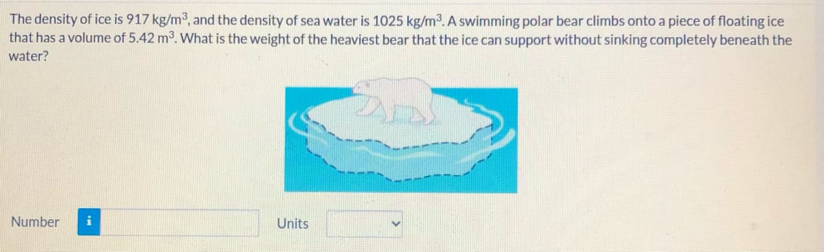 The density of ice is 917 kg/m3, and the density of sea water is 1025 kg/m3. A swimming polar bear climbs onto a piece of floating ice
that has a volume of 5.42 m3. What is the weight of the heaviest bear that the ice can support without sinking completely beneath the
water?
Number
Units
