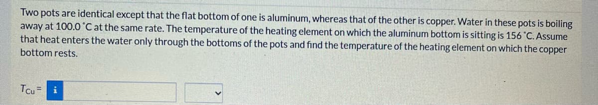 Two pots are identical except that the flat bottom of one is aluminum, whereas that of the other is copper. Water in these pots is boiling
away at 100.0 'C at the same rate. The temperature of the heating element on which the aluminum bottom is sitting is 156 °C. Assume
that heat enters the water only through the bottoms of the pots and find the temperature of the heating element on which the copper
bottom rests.
Tcu=
i
