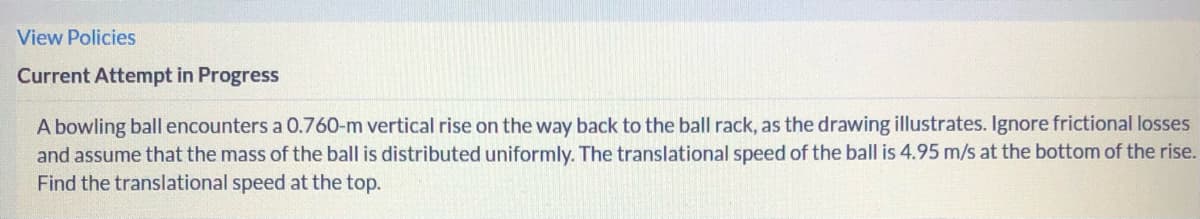 View Policies
Current Attempt in Progress
A bowling ball encounters a 0.760-m vertical rise on the way back to the ball rack, as the drawing illustrates. Ignore frictional losses
and assume that the mass of the ball is distributed uniformly. The translational speed of the ball is 4.95 m/s at the bottom of the rise.
Find the translational speed at the top.

